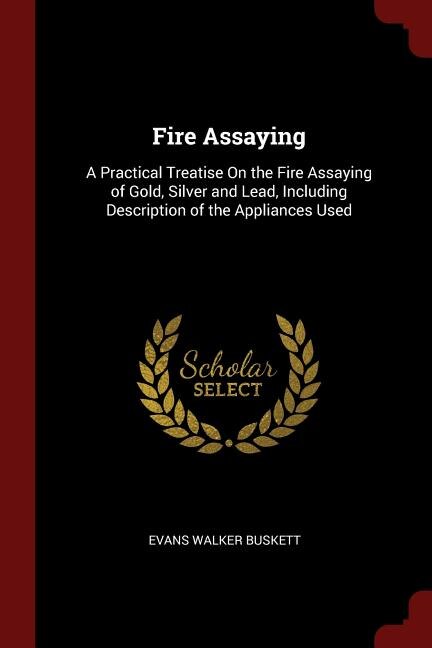 Fire Assaying: A Practical Treatise On the Fire Assaying of Gold, Silver and Lead, Including Description of the Ap