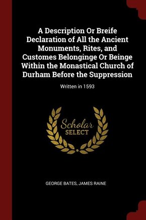 A Description Or Breife Declaration of All the Ancient Monuments, Rites, and Customes Belonginge Or Beinge Within the Monastical Church of Durham Before the Suppression: Written in 1593