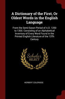 A Dictionary of the First, Or Oldest Words in the English Language: From the Semi-Saxon Period of A.D. 1250 to 1300. Consisting of an Alphabetical Inventory of Every W