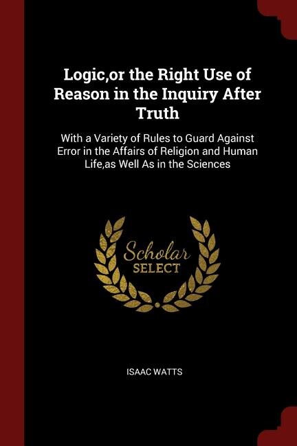 Logic,or the Right Use of Reason in the Inquiry After Truth: With a Variety of Rules to Guard Against Error in the Affairs of Religion and Human Life,as Well As