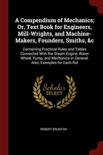 A Compendium of Mechanics; Or, Text Book for Engineers, Mill-Wrights, and Machine-Makers, Founders, Smiths, &c: Containing Practical Rules and Tables Connected With the Steam Engine, Water Wheel, Pump, and Mecha