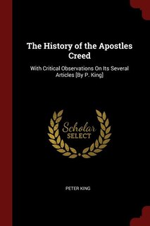 The History of the Apostles Creed: With Critical Observations On Its Several Articles [By P. King]