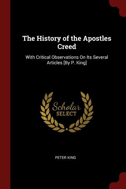 The History of the Apostles Creed: With Critical Observations On Its Several Articles [By P. King]