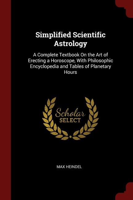 Simplified Scientific Astrology: A Complete Textbook On the Art of Erecting a Horoscope, With Philosophic Encyclopedia and Tables of