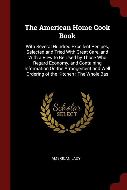 The American Home Cook Book: With Several Hundred Excellent Recipes, Selected and Tried With Great Care, and With a View to Be U