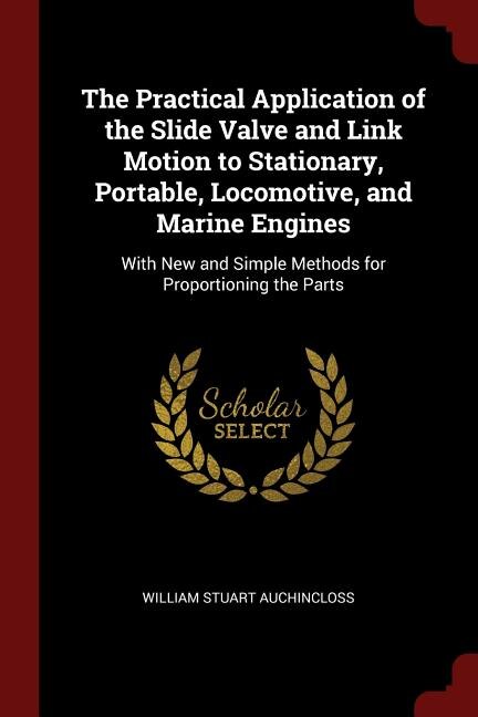 The Practical Application of the Slide Valve and Link Motion to Stationary, Portable, Locomotive, and Marine Engines: With New and Simple Methods for Proportioning the Parts