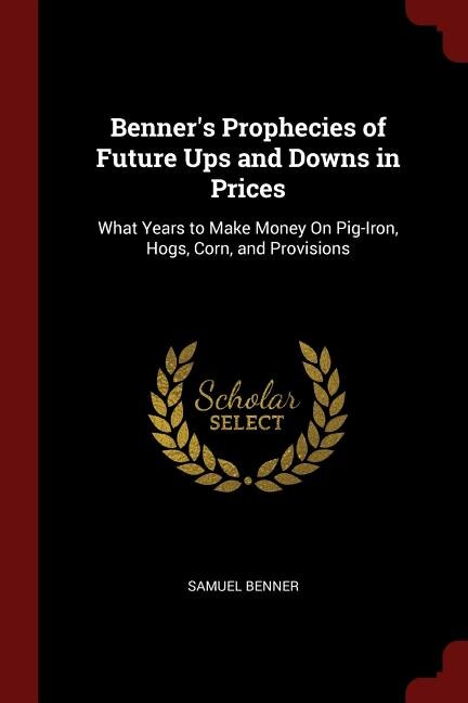 Benner's Prophecies of Future Ups and Downs in Prices: What Years to Make Money On Pig-Iron, Hogs, Corn, and Provisions