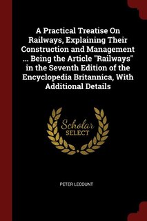 A Practical Treatise On Railways, Explaining Their Construction and Management ... Being the Article Railways in the Seventh Edition of the Encyclopedia Britannica, With Additional Details