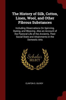 The History of Silk, Cotton, Linen, Wool, and Other Fibrous Substances: Including Observations On Spinning, Dyeing, and Weaving. Also an Account of the Pastoral Life of th