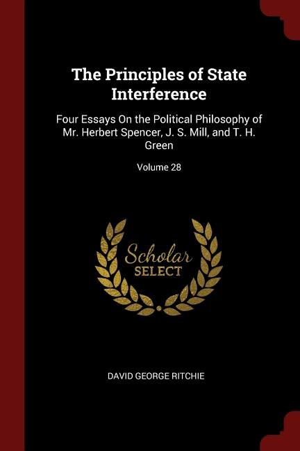 The Principles of State Interference: Four Essays On the Political Philosophy of Mr. Herbert Spencer, J. S. Mill, and T. H. Green; Volume