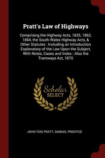 Pratt's Law of Highways: Comprising the Highway Acts, 1835, 1862, 1864, the South Wales Highway Acts, & Other Statutes : Inc