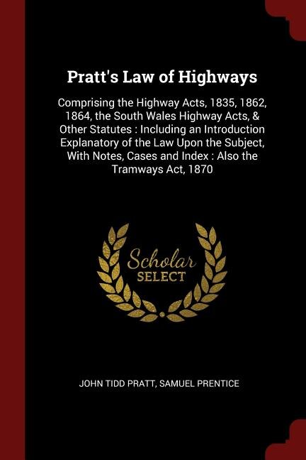 Pratt's Law of Highways: Comprising the Highway Acts, 1835, 1862, 1864, the South Wales Highway Acts, & Other Statutes : Inc