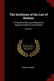 The Institutes of the Law of Nations: A Treatise of the Jural Relations of Separate Political Communities; Volume 2
