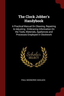 The Clock Jobber's Handybook: A Practical Manual On Cleaning, Repairing & Adjusting : Embracing Information On the Tools, Materia