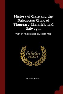 History of Clare and the Dalcassian Clans of Tipperary, Limerick, and Galway ...: With an Ancient and a Modern Map