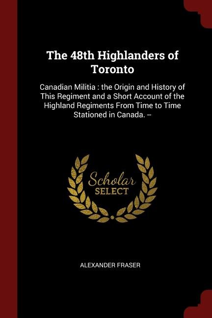 The 48th Highlanders of Toronto: Canadian Militia : the Origin and History of This Regiment and a Short Account of the Highland Regi