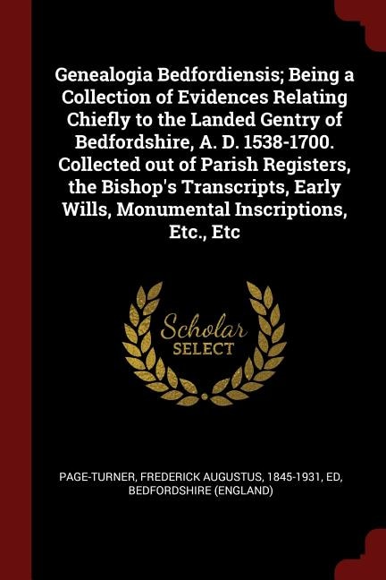 Genealogia Bedfordiensis; Being a Collection of Evidences Relating Chiefly to the Landed Gentry of Bedfordshire, A. D. 1538-1700. Collected out of Parish Registers, the Bishop's Transcripts, Early Wills, Monumental Inscriptions, Etc., Etc