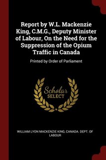 Report by W.L. Mackenzie King, C.M.G., Deputy Minister of Labour, On the Need for the Suppression of the Opium Traffic in Canada: Printed by Order of Parliament
