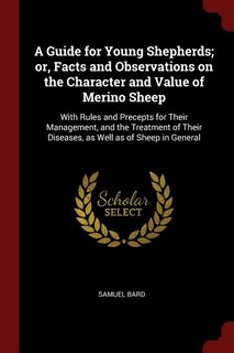 A Guide for Young Shepherds; or, Facts and Observations on the Character and Value of Merino Sheep: With Rules and Precepts for Their Management, and the Treatment of Their Diseases, as Well as of Sh