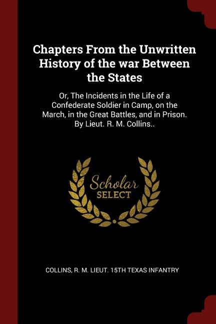 Chapters From the Unwritten History of the war Between the States: Or, The Incidents in the Life of a Confederate Soldier in Camp, on the March, in the Great Battles,