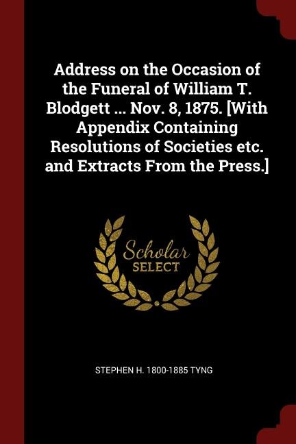 Address on the Occasion of the Funeral of William T. Blodgett ... Nov. 8, 1875. [With Appendix Containing Resolutions of Societies etc. and Extracts From the Press.]