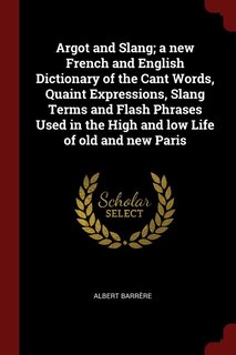 Argot and Slang; a new French and English Dictionary of the Cant Words, Quaint Expressions, Slang Terms and Flash Phrases Used in the High and low Life of old and new Paris