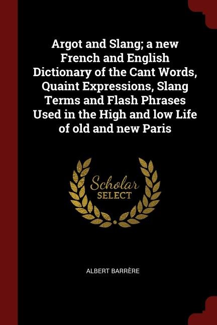 Argot and Slang; a new French and English Dictionary of the Cant Words, Quaint Expressions, Slang Terms and Flash Phrases Used in the High and low Life of old and new Paris