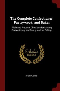 The Complete Confectioner, Pastry-cook, and Baker: Plain and Practical Directions for Making Confectionary and Pastry, and for Baking;