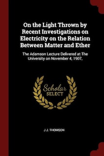 On the Light Thrown by Recent Investigations on Electricity on the Relation Between Matter and Ether: The Adamson Lecture Delivered at The University on November 4, 1907,