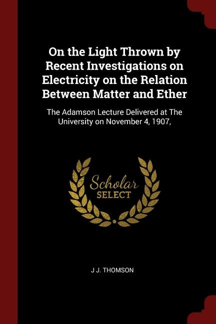 On the Light Thrown by Recent Investigations on Electricity on the Relation Between Matter and Ether: The Adamson Lecture Delivered at The University on November 4, 1907,