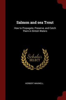 Salmon and sea Trout: How to Propagate, Preserve, and Catch Them in British Waters