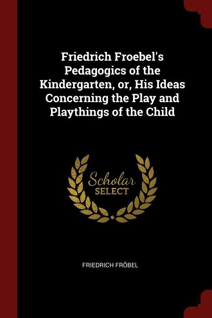 Friedrich Froebel's Pedagogics of the Kindergarten, or, His Ideas Concerning the Play and Playthings of the Child