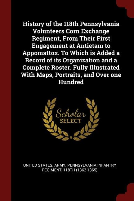 History of the 118th Pennsylvania Volunteers Corn Exchange Regiment, From Their First Engagement at Antietam to Appomattox. To Which is Added a Record of its Organization and a Complete Roster. Fully Illustrated With Maps, Portraits, and Over one Hundred