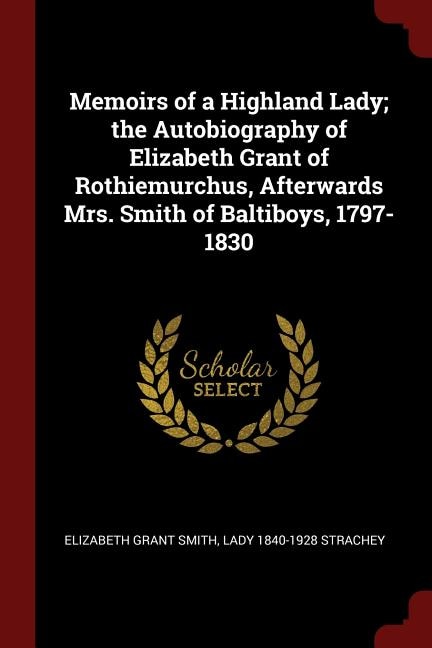 Memoirs of a Highland Lady; the Autobiography of Elizabeth Grant of Rothiemurchus, Afterwards Mrs. Smith of Baltiboys, 1797-1830