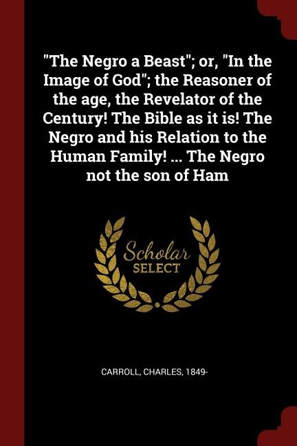 The Negro a Beast; or, In the Image of God; the Reasoner of the age, the Revelator of the Century! The Bible as it is! The Negro and his Relation to the Human Family! ... The Negro not the son of Ham