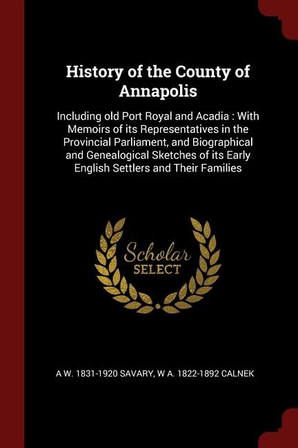 History of the County of Annapolis: Including old Port Royal and Acadia : With Memoirs of its Representatives in the Provincial Parliam