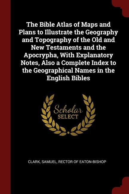 The Bible Atlas of Maps and Plans to Illustrate the Geography and Topography of the Old and New Testaments and the Apocrypha, With Explanatory Notes, Also a Complete Index to the Geographical Names in the English Bibles