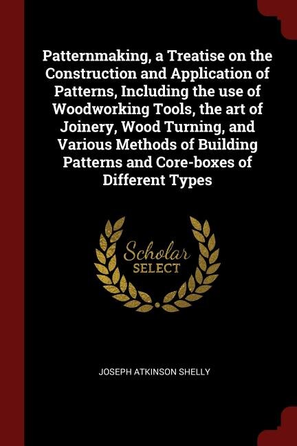 Patternmaking, a Treatise on the Construction and Application of Patterns, Including the use of Woodworking Tools, the art of Joinery, Wood Turning, and Various Methods of Building Patterns and Core-boxes of Different Types