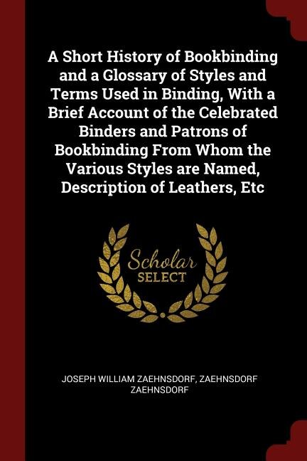 A Short History of Bookbinding and a Glossary of Styles and Terms Used in Binding, With a Brief Account of the Celebrated Binders and Patrons of Bookbinding From Whom the Various Styles are Named, Description of Leathers, Etc