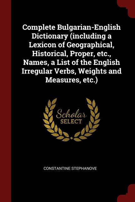 Complete Bulgarian-English Dictionary (including a Lexicon of Geographical, Historical, Proper, etc., Names, a List of the English Irregular Verbs, Weights and Measures, etc.)