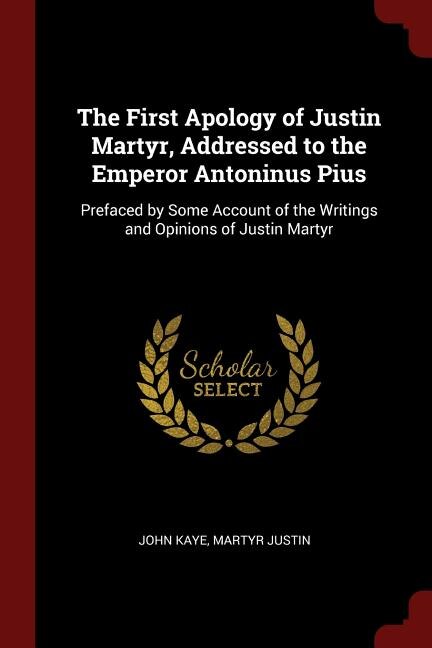 The First Apology of Justin Martyr, Addressed to the Emperor Antoninus Pius: Prefaced by Some Account of the Writings and Opinions of Justin Martyr