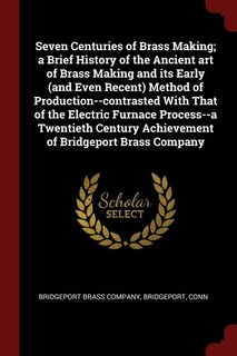 Couverture_Seven Centuries of Brass Making; a Brief History of the Ancient art of Brass Making and its Early (and Even Recent) Method of Production--contrasted With That of the Electric Furnace Process--a Twentieth Century Achievement of Bridgeport Brass Company