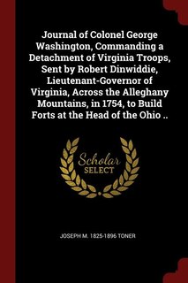 Journal of Colonel George Washington, Commanding a Detachment of Virginia Troops, Sent by Robert Dinwiddie, Lieutenant-Governor of Virginia, Across the Alleghany Mountains, in 1754, to Build Forts at the Head of the Ohio ..