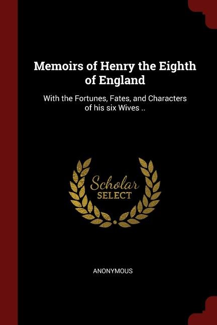 Memoirs of Henry the Eighth of England: With the Fortunes, Fates, and Characters of his six Wives ..