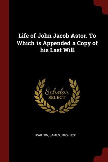 Life of John Jacob Astor. To Which is Appended a Copy of his Last Will