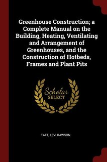 Front cover_Greenhouse Construction; a Complete Manual on the Building, Heating, Ventilating and Arrangement of Greenhouses, and the Construction of Hotbeds, Frames and Plant Pits