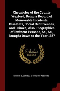 Chronicles of the County Wexford, Being a Record of Memorable Incidents, Disasters, Social Occurrences, and Crimes, Also, Biographies of Eminent Persons, &c., &c., Brought Down to the Year 1877