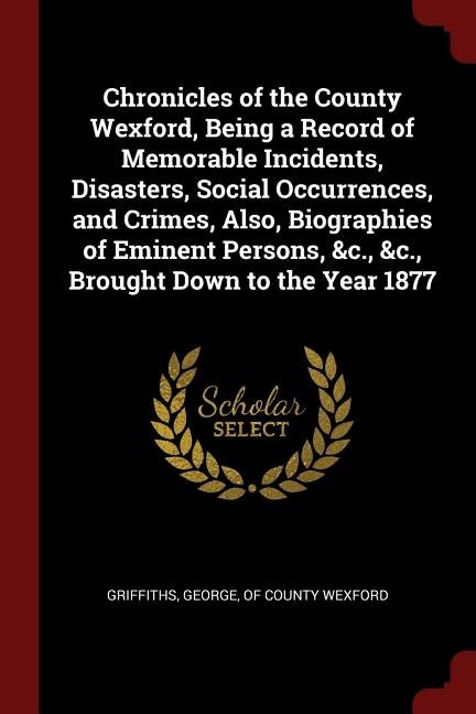 Chronicles of the County Wexford, Being a Record of Memorable Incidents, Disasters, Social Occurrences, and Crimes, Also, Biographies of Eminent Persons, &c., &c., Brought Down to the Year 1877