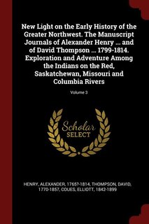Front cover_New Light on the Early History of the Greater Northwest. The Manuscript Journals of Alexander Henry ... and of David Thompson ... 1799-1814. Exploration and Adventure Among the Indians on the Red, Saskatchewan, Missouri and Columbia Rivers; Volume 3
