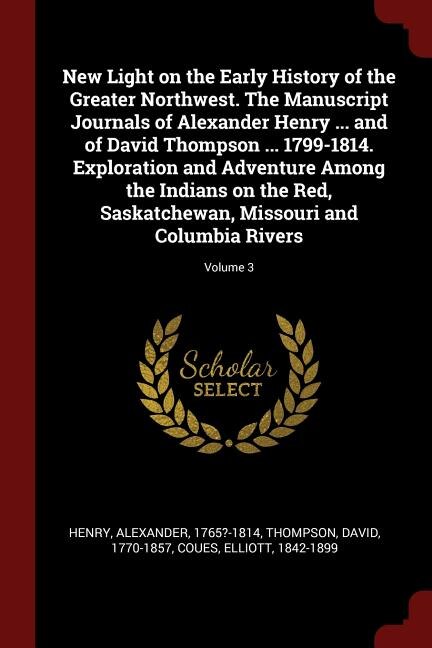 Front cover_New Light on the Early History of the Greater Northwest. The Manuscript Journals of Alexander Henry ... and of David Thompson ... 1799-1814. Exploration and Adventure Among the Indians on the Red, Saskatchewan, Missouri and Columbia Rivers; Volume 3